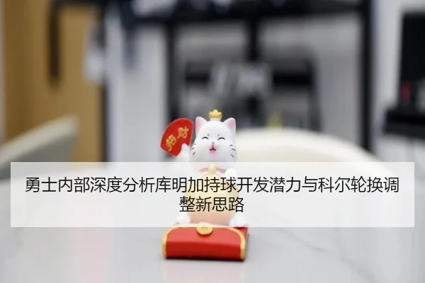勇士内部深度分析库明加持球开发潜力与科尔轮换调整新思路