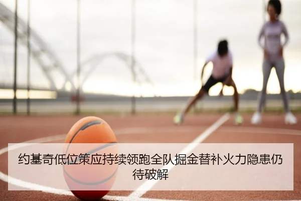 约基奇低位策应持续领跑全队掘金替补火力隐患仍待破解